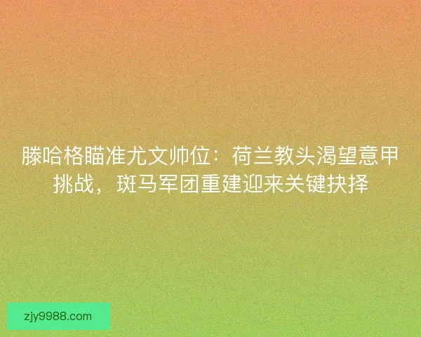 滕哈格瞄准尤文帅位：荷兰教头渴望意甲挑战，斑马军团重建迎来关键抉择