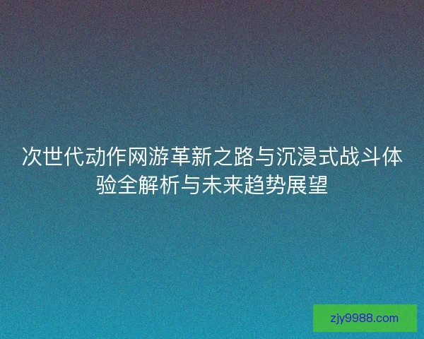 次世代动作网游革新之路与沉浸式战斗体验全解析与未来趋势展望