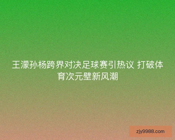 王濛孙杨跨界对决足球赛引热议 打破体育次元壁新风潮