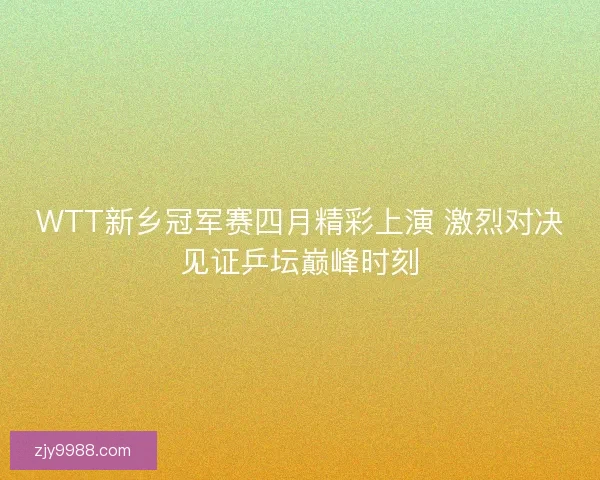 WTT新乡冠军赛四月精彩上演 激烈对决见证乒坛巅峰时刻