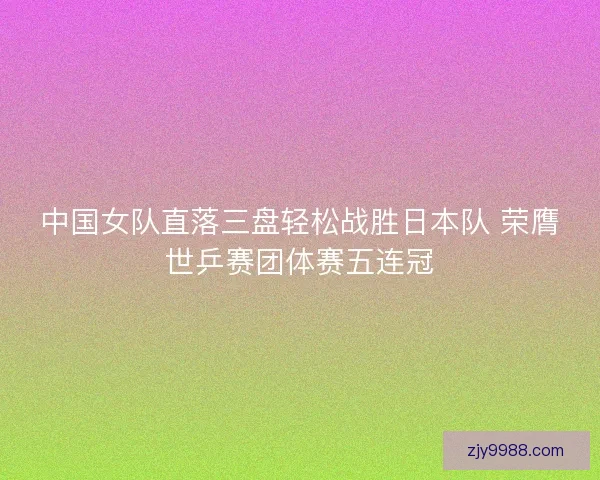 中国女队直落三盘轻松战胜日本队 荣膺世乒赛团体赛五连冠 中国女队直落三盘轻松战胜日本队 荣膺世乒赛团体赛五连冠