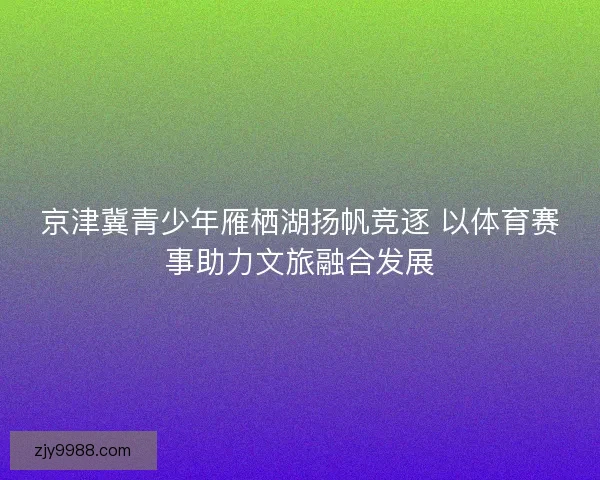 京津冀青少年雁栖湖扬帆竞逐 以体育赛事助力文旅融合发展