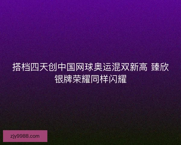 搭档四天创中国网球奥运混双新高 臻欣银牌荣耀同样闪耀 搭档四天创中国网球奥运混双新高 臻欣银牌荣耀同样闪耀