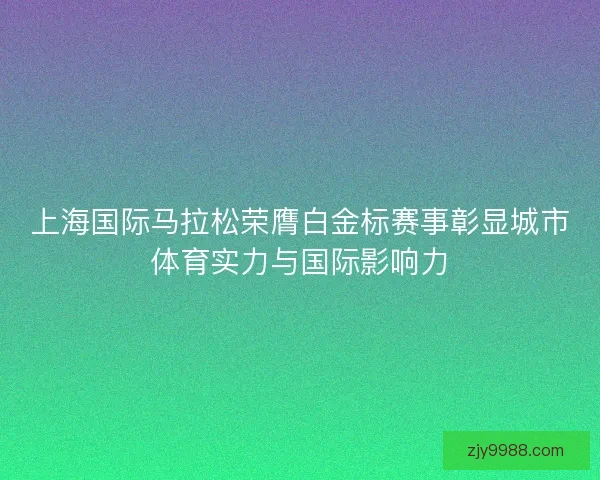 上海国际马拉松荣膺白金标赛事彰显城市体育实力与国际影响力 上海国际马拉松荣膺白金标赛事彰显城市体育实力与国际影响力