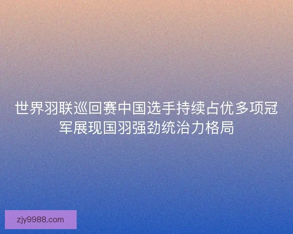 世界羽联巡回赛中国选手持续占优多项冠军展现国羽强劲统治力格局