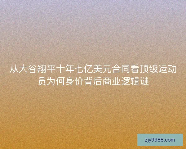 从大谷翔平十年七亿美元合同看顶级运动员为何身价背后商业逻辑谜 从大谷翔平十年七亿美元合同看顶级运动员为何身价背后商业逻辑谜