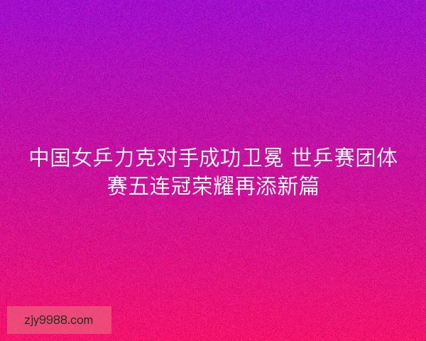 中国女乒力克对手成功卫冕 世乒赛团体赛五连冠荣耀再添新篇