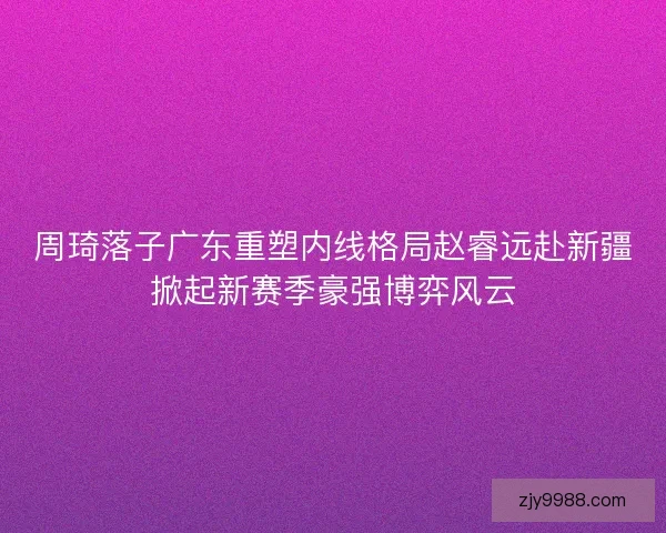 周琦落子广东重塑内线格局赵睿远赴新疆掀起新赛季豪强博弈风云 周琦落子广东重塑内线格局赵睿远赴新疆掀起新赛季豪强博弈风云